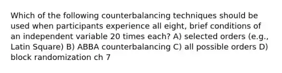 Which of the following counterbalancing techniques should be used when participants experience all eight, brief conditions of an independent variable 20 times each? A) selected orders (e.g., Latin Square) B) ABBA counterbalancing C) all possible orders D) block randomization ch 7