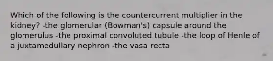 Which of the following is the countercurrent multiplier in the kidney? -the glomerular (Bowman's) capsule around the glomerulus -the proximal convoluted tubule -the loop of Henle of a juxtamedullary nephron -the vasa recta