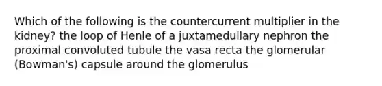 Which of the following is the countercurrent multiplier in the kidney? the loop of Henle of a juxtamedullary nephron the proximal convoluted tubule the vasa recta the glomerular (Bowman's) capsule around the glomerulus