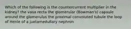 Which of the following is the countercurrent multiplier in the kidney? the vasa recta the glomerular (Bowman's) capsule around the glomerulus the proximal convoluted tubule the loop of Henle of a juxtamedullary nephron