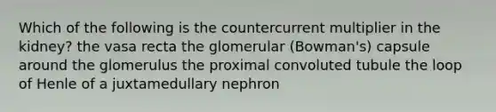 Which of the following is the countercurrent multiplier in the kidney? the vasa recta the glomerular (Bowman's) capsule around the glomerulus the proximal convoluted tubule the loop of Henle of a juxtamedullary nephron