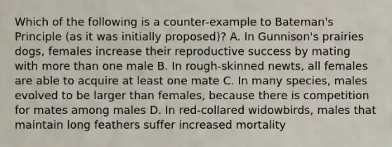 Which of the following is a counter-example to Bateman's Principle (as it was initially proposed)? A. In Gunnison's prairies dogs, females increase their reproductive success by mating with <a href='https://www.questionai.com/knowledge/keWHlEPx42-more-than' class='anchor-knowledge'>more than</a> one male B. In rough-skinned newts, all females are able to acquire at least one mate C. In many species, males evolved to be larger than females, because there is competition for mates among males D. In red-collared widowbirds, males that maintain long feathers suffer increased mortality