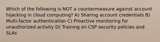 Which of the following is NOT a countermeasure against account hijacking in cloud computing? A) Sharing account credentials B) Multi-factor authentication C) Proactive monitoring for unauthorized activity D) Training on CSP security policies and SLAs