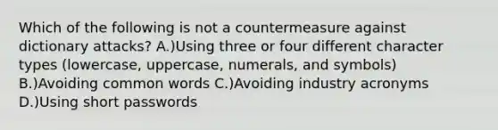 Which of the following is not a countermeasure against dictionary attacks? A.)Using three or four different character types (lowercase, uppercase, numerals, and symbols) B.)Avoiding common words C.)Avoiding industry acronyms D.)Using short passwords