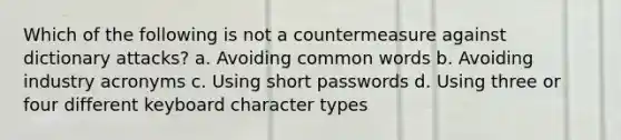 Which of the following is not a countermeasure against dictionary attacks? a. Avoiding common words b. Avoiding industry acronyms c. Using short passwords d. Using three or four different keyboard character types