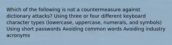 Which of the following is not a countermeasure against dictionary attacks? Using three or four different keyboard character types (lowercase, uppercase, numerals, and symbols) Using short passwords Avoiding common words Avoiding industry acronyms