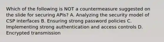 Which of the following is NOT a countermeasure suggested on the slide for securing APIs? A. Analyzing the security model of CSP interfaces B. Ensuring strong password policies C. Implementing strong authentication and access controls D. Encrypted transmission