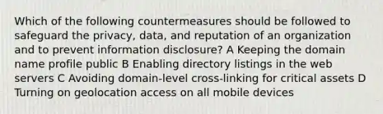 Which of the following countermeasures should be followed to safeguard the privacy, data, and reputation of an organization and to prevent information disclosure? A Keeping the domain name profile public B Enabling directory listings in the web servers C Avoiding domain-level cross-linking for critical assets D Turning on geolocation access on all mobile devices