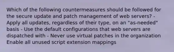 Which of the following countermeasures should be followed for the secure update and patch management of web servers? - Apply all updates, regardless of their type, on an "as-needed" basis - Use the default configurations that web servers are dispatched with - Never use virtual patches in the organization Enable all unused script extension mappings