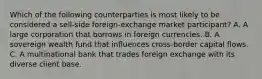 Which of the following counterparties is most likely to be considered a sell-side foreign-exchange market participant? A. A large corporation that borrows in foreign currencies. B. A sovereign wealth fund that influences cross-border capital flows. C. A multinational bank that trades foreign exchange with its diverse client base.