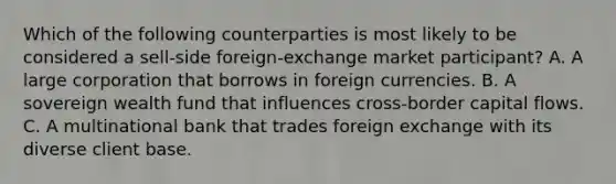 Which of the following counterparties is most likely to be considered a sell-side foreign-exchange market participant? A. A large corporation that borrows in foreign currencies. B. A sovereign wealth fund that influences cross-border capital flows. C. A multinational bank that trades foreign exchange with its diverse client base.