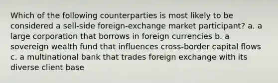 Which of the following counterparties is most likely to be considered a sell-side foreign-exchange market participant? a. a large corporation that borrows in foreign currencies b. a sovereign wealth fund that influences cross-border capital flows c. a multinational bank that trades foreign exchange with its diverse client base