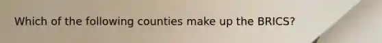 Which of the following counties make up the BRICS?