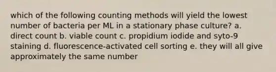 which of the following counting methods will yield the lowest number of bacteria per ML in a stationary phase culture? a. direct count b. viable count c. propidium iodide and syto-9 staining d. fluorescence-activated cell sorting e. they will all give approximately the same number