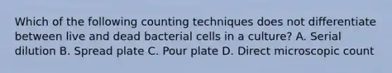 Which of the following counting techniques does not differentiate between live and dead bacterial cells in a culture? A. Serial dilution B. Spread plate C. Pour plate D. Direct microscopic count