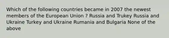 Which of the following countries became in 2007 the newest members of the European Union ? Russia and Trukey Russia and Ukraine Turkey and Ukraine Rumania and Bulgaria None of the above