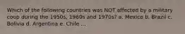 Which of the following countries was NOT affected by a military coup during the 1950s, 1960s and 1970s? a. Mexico b. Brazil c. Bolivia d. Argentina e. Chile ...