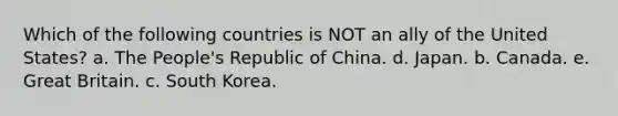 Which of the following countries is NOT an ally of the United States? a. The People's Republic of China. d. Japan. b. Canada. e. Great Britain. c. South Korea.