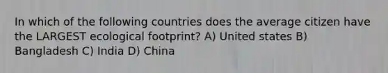 In which of the following countries does the average citizen have the LARGEST ecological footprint? A) United states B) Bangladesh C) India D) China