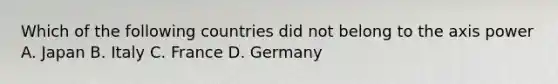 Which of the following countries did not belong to the axis power A. Japan B. Italy C. France D. Germany