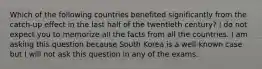 Which of the following countries benefited significantly from the catch-up effect in the last half of the twentieth century? I do not expect you to memorize all the facts from all the countries. I am asking this question because South Korea is a well-known case but I will not ask this question in any of the exams.