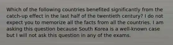 Which of the following countries benefited significantly from the catch-up effect in the last half of the twentieth century? I do not expect you to memorize all the facts from all the countries. I am asking this question because South Korea is a well-known case but I will not ask this question in any of the exams.