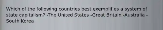 Which of the following countries best exemplifies a system of state capitalism? -The United States -Great Britain -Australia -South Korea