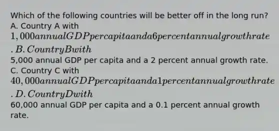 Which of the following countries will be better off in the long​ run? A. Country A with ​1,000 annual GDP per capita and a 6 percent annual growth rate. B. Country B with ​5,000 annual GDP per capita and a 2 percent annual growth rate. C. Country C with ​40,000 annual GDP per capita and a 1 percent annual growth rate. D. Country D with ​60,000 annual GDP per capita and a 0.1 percent annual growth rate.