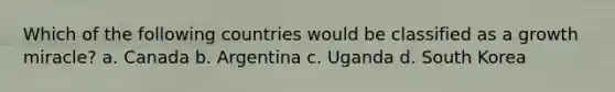 Which of the following countries would be classified as a growth miracle? a. Canada b. Argentina c. Uganda d. South Korea