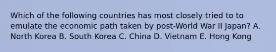 Which of the following countries has most closely tried to to emulate the economic path taken by post-World War II Japan? A. North Korea B. South Korea C. China D. Vietnam E. Hong Kong