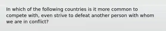 In which of the following countries is it more common to compete with, even strive to defeat another person with whom we are in conflict?