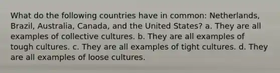 What do the following countries have in common: Netherlands, Brazil, Australia, Canada, and the United States? a. They are all examples of collective cultures. b. They are all examples of tough cultures. c. They are all examples of tight cultures. d. They are all examples of loose cultures.