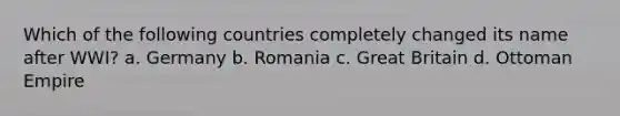 Which of the following countries completely changed its name after WWI? a. Germany b. Romania c. Great Britain d. Ottoman Empire