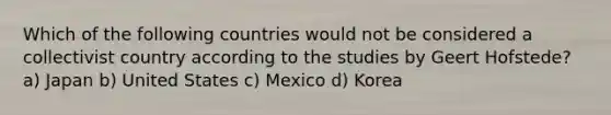 Which of the following countries would not be considered a collectivist country according to the studies by Geert Hofstede? a) Japan b) United States c) Mexico d) Korea