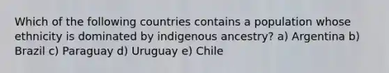 Which of the following countries contains a population whose ethnicity is dominated by indigenous ancestry? a) Argentina b) Brazil c) Paraguay d) Uruguay e) Chile