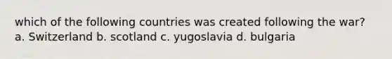 which of the following countries was created following the war? a. Switzerland b. scotland c. yugoslavia d. bulgaria