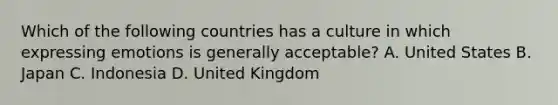 Which of the following countries has a culture in which expressing emotions is generally acceptable? A. United States B. Japan C. Indonesia D. United Kingdom