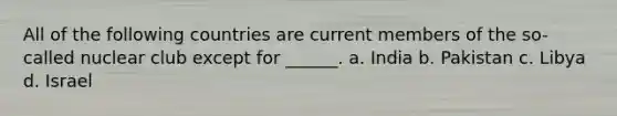 All of the following countries are current members of the so-called nuclear club except for ______. a. India b. Pakistan c. Libya d. Israel