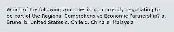 Which of the following countries is not currently negotiating to be part of the Regional Comprehensive Economic Partnership? a. Brunei b. United States c. Chile d. China e. Malaysia