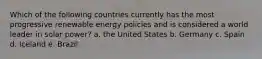 Which of the following countries currently has the most progressive renewable energy policies and is considered a world leader in solar power? a. the United States b. Germany c. Spain d. Iceland e. Brazil