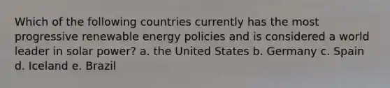 Which of the following countries currently has the most progressive renewable energy policies and is considered a world leader in solar power? a. the United States b. Germany c. Spain d. Iceland e. Brazil