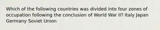 Which of the following countries was divided into four zones of occupation following the conclusion of World War II? Italy Japan Germany Soviet Union