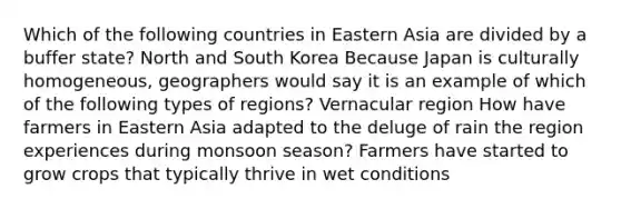 Which of the following countries in Eastern Asia are divided by a buffer state? North and South Korea Because Japan is culturally homogeneous, geographers would say it is an example of which of the following types of regions? Vernacular region How have farmers in Eastern Asia adapted to the deluge of rain the region experiences during monsoon season? Farmers have started to grow crops that typically thrive in wet conditions