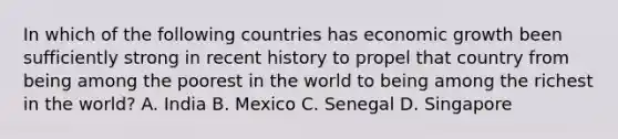 In which of the following countries has economic growth been sufficiently strong in recent history to propel that country from being among the poorest in the world to being among the richest in the world? A. India B. Mexico C. Senegal D. Singapore