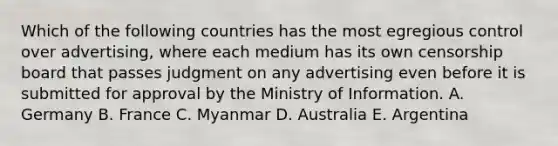 Which of the following countries has the most egregious control over advertising, where each medium has its own censorship board that passes judgment on any advertising even before it is submitted for approval by the Ministry of Information. A. Germany B. France C. Myanmar D. Australia E. Argentina