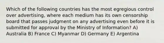 Which of the following countries has the most egregious control over advertising, where each medium has its own censorship board that passes judgment on any advertising even before it is submitted for approval by the Ministry of Information? A) Australia B) France C) Myanmar D) Germany E) Argentina