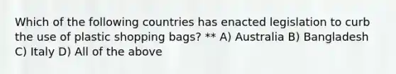 Which of the following countries has enacted legislation to curb the use of plastic shopping bags? ** A) Australia B) Bangladesh C) Italy D) All of the above