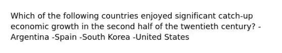 Which of the following countries enjoyed significant catch-up economic growth in the second half of the twentieth century? -Argentina -Spain -South Korea -United States