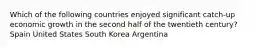 Which of the following countries enjoyed significant catch-up economic growth in the second half of the twentieth century? Spain United States South Korea Argentina