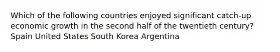 Which of the following countries enjoyed significant catch-up economic growth in the second half of the twentieth century? Spain United States South Korea Argentina